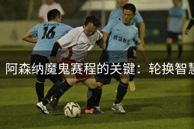 阿森纳魔鬼赛程的关键：轮换智慧与团队信任